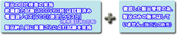 ■製品の自社検査の実施■絶縁耐力試験(1000V60秒)は試験済み■電磁波ノイズ(VCCI)測定「クラスB」(携帯電話と同等)■製品納入前に装置ごとに点灯試験を実施⇒徹底した製品管理の為、製品のみの販売はしていません。(施工込みの販売)