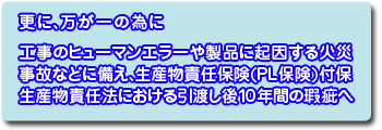 更に万が一のために、■工事のヒューマンエラーや製品に起因する火災事故などに備え、生産物責任保険(PL保険)付保生産物責任法における引渡し後10年間の瑕疵へ